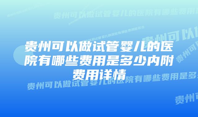 贵州可以做试管婴儿的医院有哪些费用是多少内附费用详情