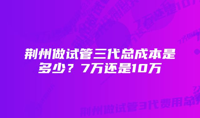 荆州做试管三代总成本是多少？7万还是10万