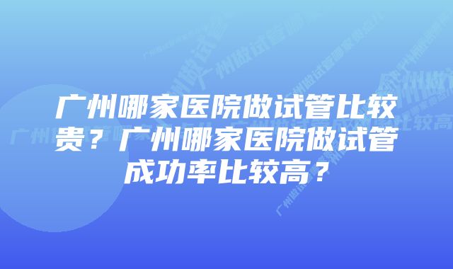 广州哪家医院做试管比较贵？广州哪家医院做试管成功率比较高？