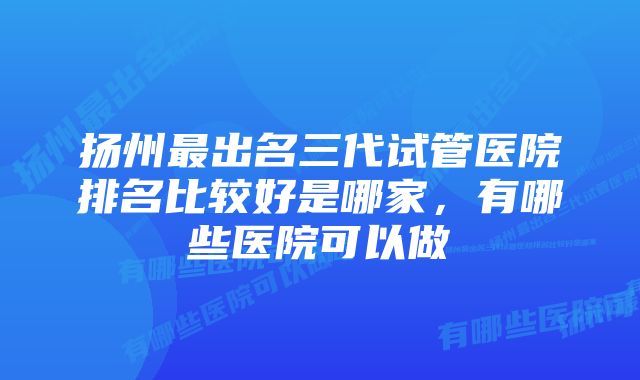 扬州最出名三代试管医院排名比较好是哪家，有哪些医院可以做