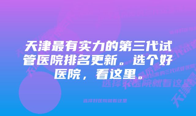 天津最有实力的第三代试管医院排名更新。选个好医院，看这里。