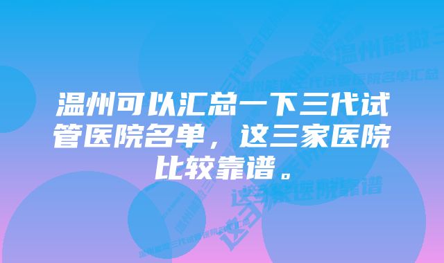 温州可以汇总一下三代试管医院名单，这三家医院比较靠谱。