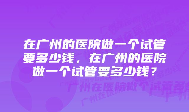 在广州的医院做一个试管要多少钱，在广州的医院做一个试管要多少钱？