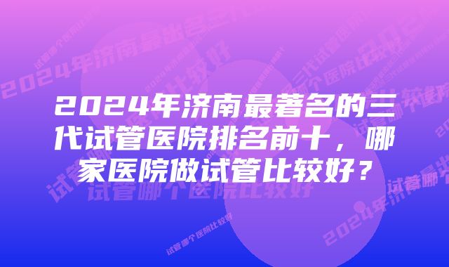 2024年济南最著名的三代试管医院排名前十，哪家医院做试管比较好？