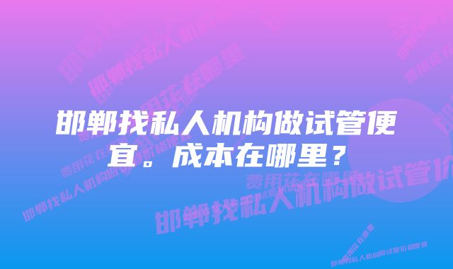 邯郸找私人机构做试管便宜。成本在哪里？