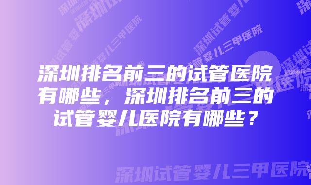 深圳排名前三的试管医院有哪些，深圳排名前三的试管婴儿医院有哪些？