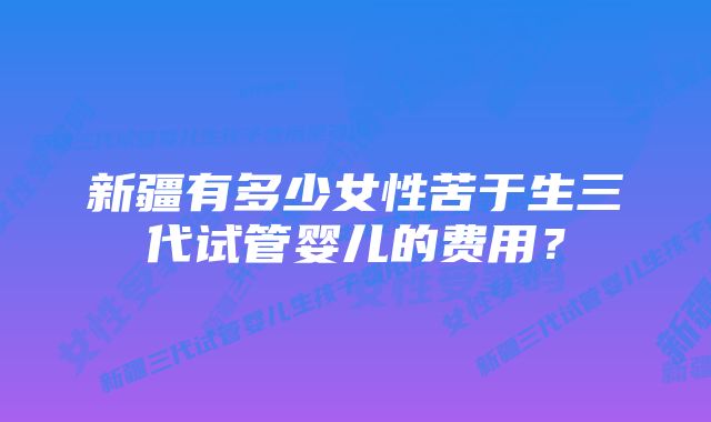 新疆有多少女性苦于生三代试管婴儿的费用？