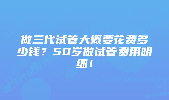 做三代试管大概要花费多少钱？50岁做试管费用明细！