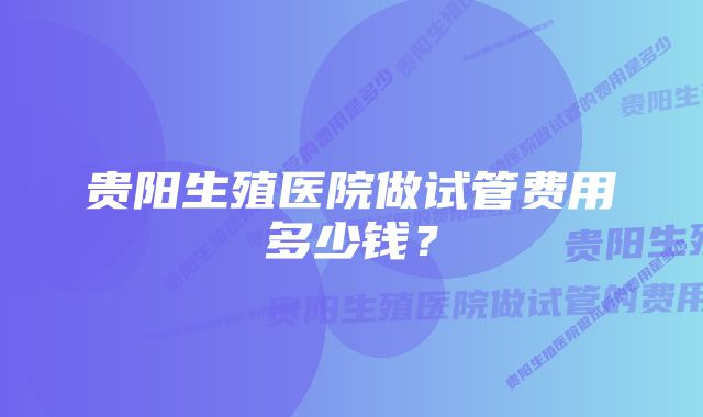 贵阳生殖医院做试管费用多少钱？