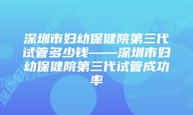 深圳市妇幼保健院第三代试管多少钱——深圳市妇幼保健院第三代试管成功率