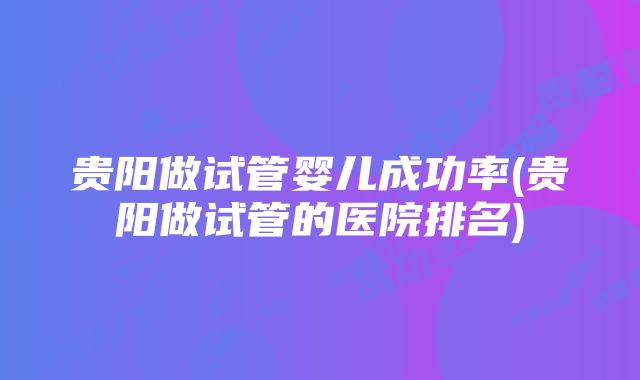 贵阳做试管婴儿成功率(贵阳做试管的医院排名)