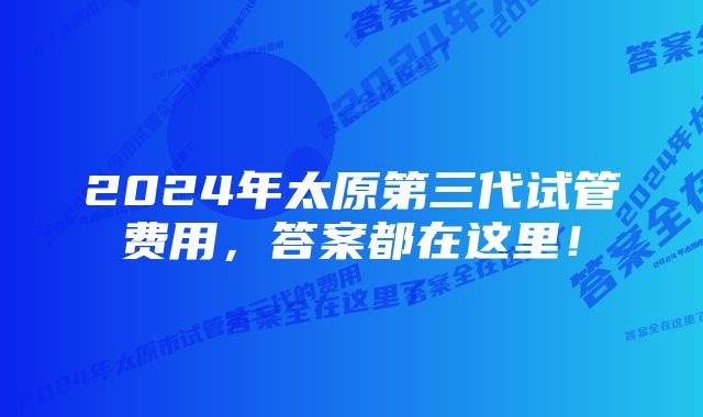 2024年太原第三代试管费用，答案都在这里！