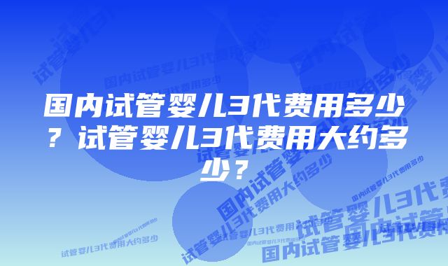 国内试管婴儿3代费用多少？试管婴儿3代费用大约多少？