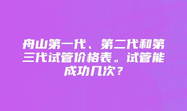 舟山第一代、第二代和第三代试管价格表。试管能成功几次？