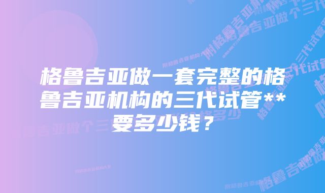 格鲁吉亚做一套完整的格鲁吉亚机构的三代试管**要多少钱？