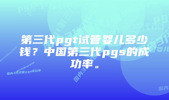 第三代pgt试管婴儿多少钱？中国第三代pgs的成功率。