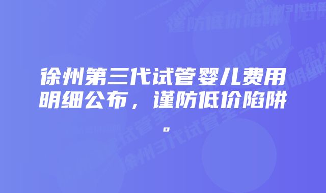 徐州第三代试管婴儿费用明细公布，谨防低价陷阱。