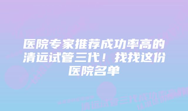 医院专家推荐成功率高的清远试管三代！找找这份医院名单