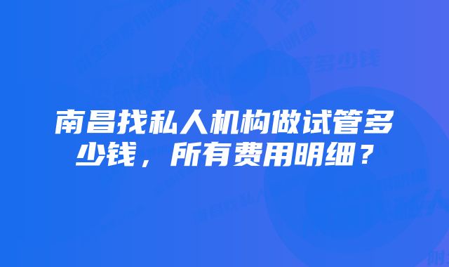 南昌找私人机构做试管多少钱，所有费用明细？