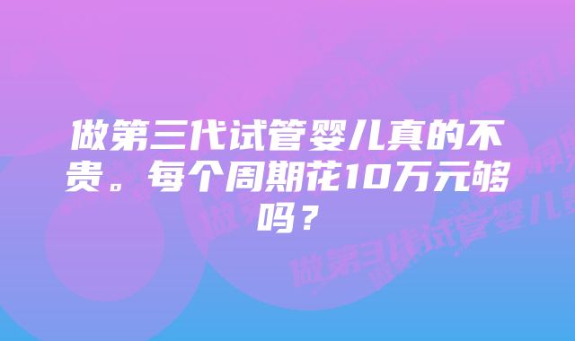 做第三代试管婴儿真的不贵。每个周期花10万元够吗？