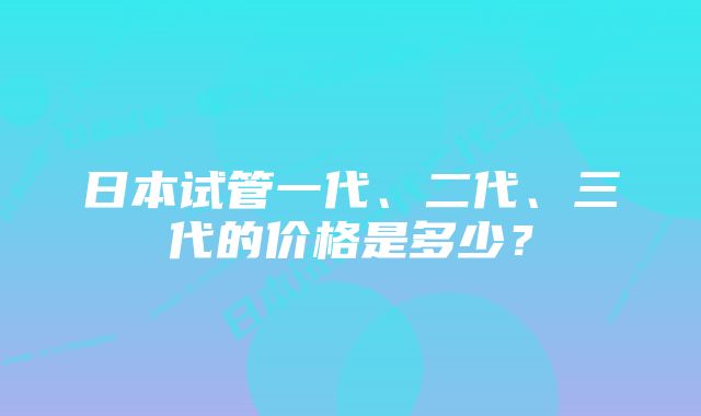 日本试管一代、二代、三代的价格是多少？