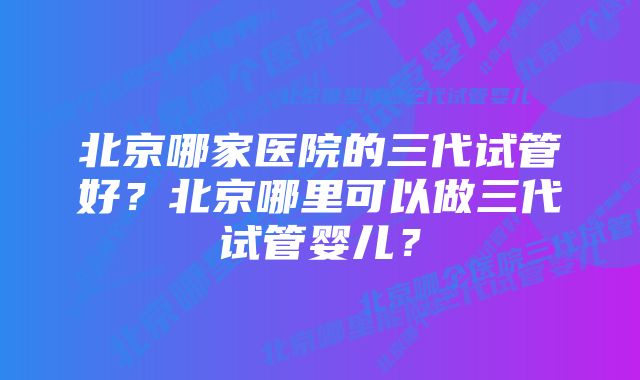 北京哪家医院的三代试管好？北京哪里可以做三代试管婴儿？