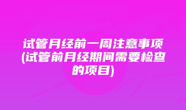 试管月经前一周注意事项(试管前月经期间需要检查的项目)