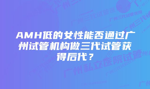 AMH低的女性能否通过广州试管机构做三代试管获得后代？