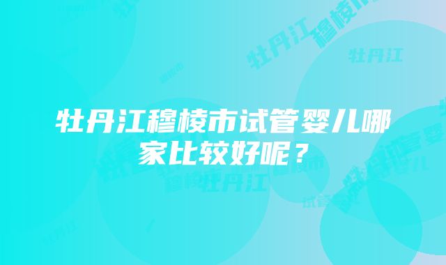 牡丹江穆棱市试管婴儿哪家比较好呢？