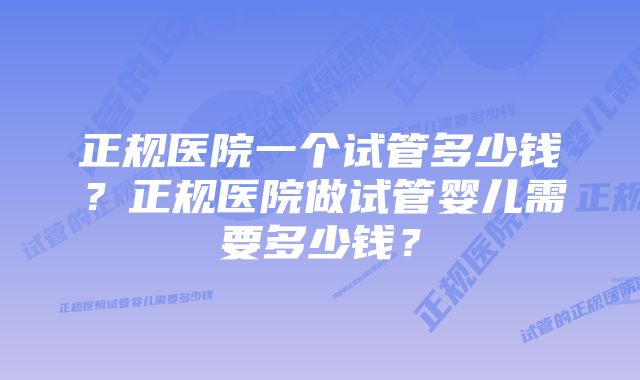 正规医院一个试管多少钱？正规医院做试管婴儿需要多少钱？