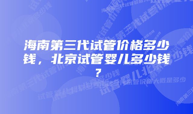 海南第三代试管价格多少钱，北京试管婴儿多少钱？