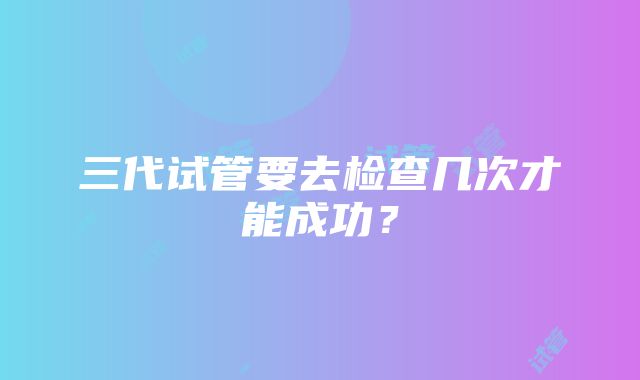 三代试管要去检查几次才能成功？