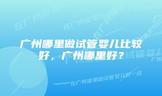 广州哪里做试管婴儿比较好，广州哪里好？