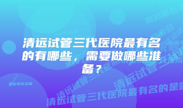 清远试管三代医院最有名的有哪些，需要做哪些准备？