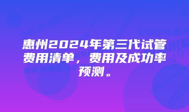 惠州2024年第三代试管费用清单，费用及成功率预测。