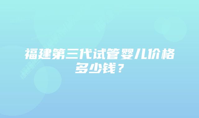 福建第三代试管婴儿价格多少钱？