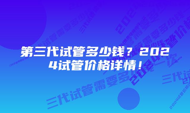 第三代试管多少钱？2024试管价格详情！