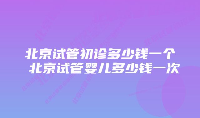 北京试管初诊多少钱一个 北京试管婴儿多少钱一次