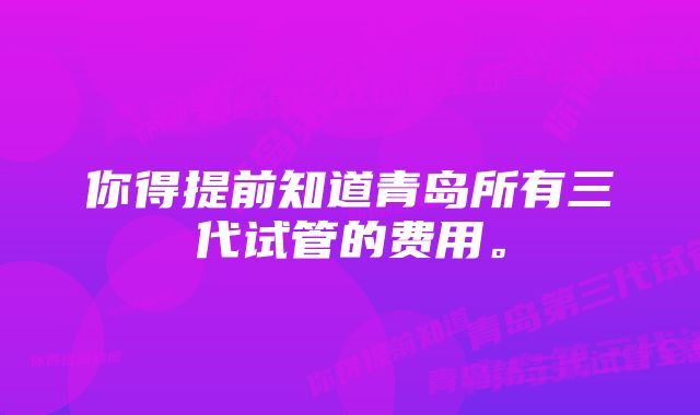 你得提前知道青岛所有三代试管的费用。