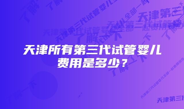 天津所有第三代试管婴儿费用是多少？