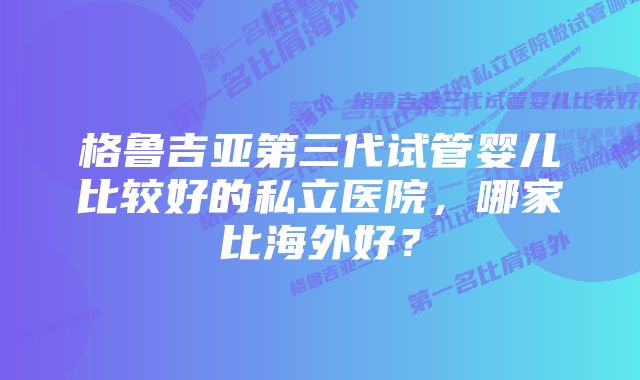 格鲁吉亚第三代试管婴儿比较好的私立医院，哪家比海外好？