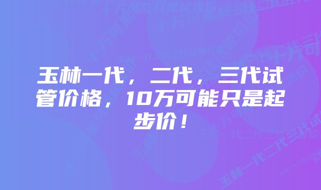 玉林一代，二代，三代试管价格，10万可能只是起步价！