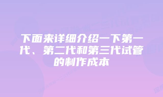 下面来详细介绍一下第一代、第二代和第三代试管的制作成本