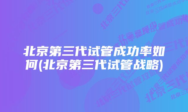 北京第三代试管成功率如何(北京第三代试管战略)