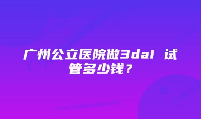 广州公立医院做3dai 试管多少钱？