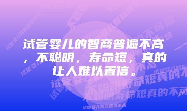 试管婴儿的智商普遍不高，不聪明，寿命短，真的让人难以置信。