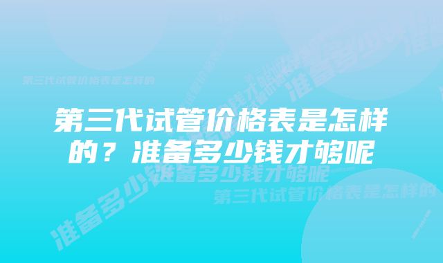 第三代试管价格表是怎样的？准备多少钱才够呢