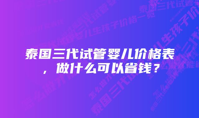 泰国三代试管婴儿价格表，做什么可以省钱？