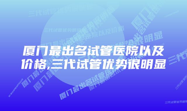 厦门最出名试管医院以及价格,三代试管优势很明显