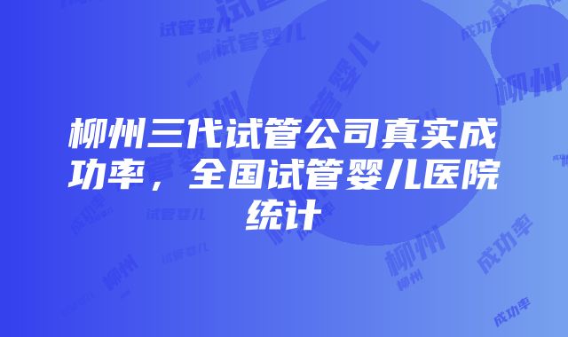 柳州三代试管公司真实成功率，全国试管婴儿医院统计